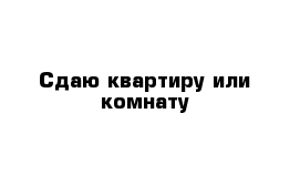 Сдаю квартиру или комнату